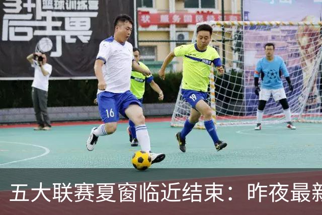 五大联赛夏窗临近结束：昨夜最新交易动态一览