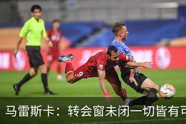 马雷斯卡：转会窗未闭一切皆有可能 布阿迪成熟超出年纪